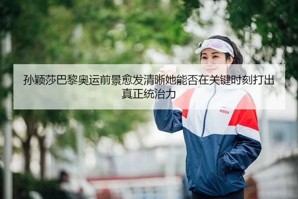 孙颖莎巴黎奥运前景愈发清晰她能否在关键时刻打出真正统治力
