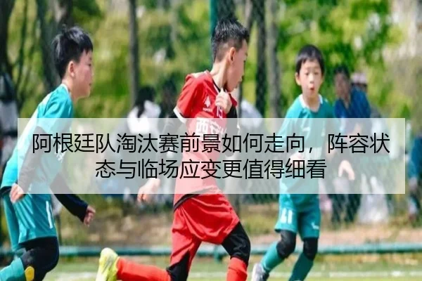阿根廷队淘汰赛前景如何走向，阵容状态与临场应变更值得细看